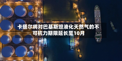 卡塔尔将对巴基斯坦液化天然气的不可抗力期限延长至10月