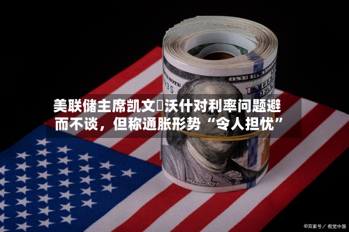 美联储主席凯文・沃什对利率问题避而不谈，但称通胀形势 “令人担忧”-第2张图片