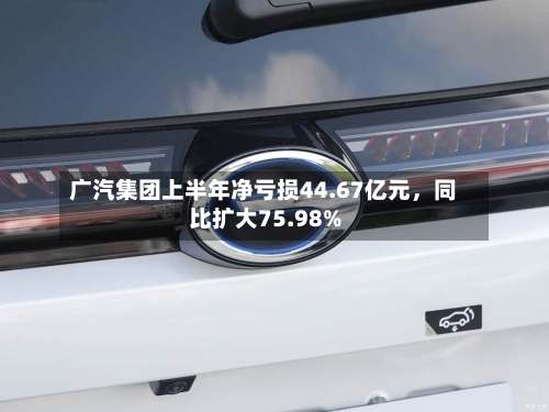 广汽集团上半年净亏损44.67亿元，同比扩大75.98%-第2张图片