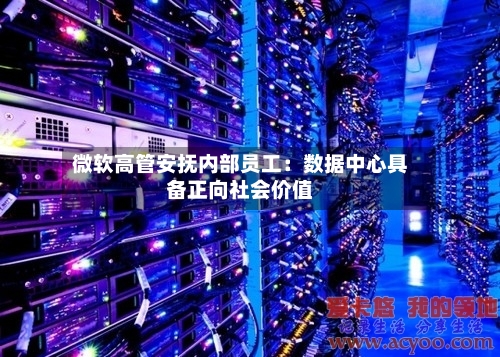 微软高管安抚内部员工：数据中心具备正向社会价值