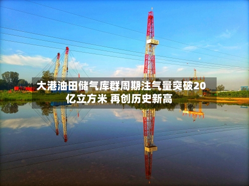 大港油田储气库群周期注气量突破20亿立方米 再创历史新高