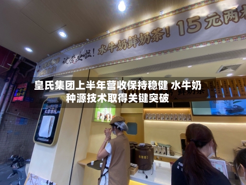 皇氏集团上半年营收保持稳健 水牛奶种源技术取得关键突破