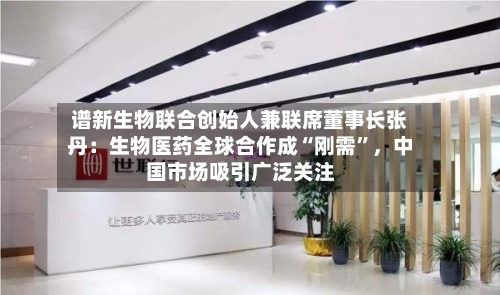 谱新生物联合创始人兼联席董事长张丹：生物医药全球合作成“刚需	”，中国市场吸引广泛关注-第2张图片