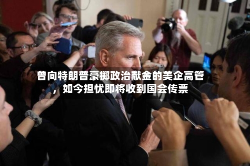 曾向特朗普豪掷政治献金的美企高管，如今担忧即将收到国会传票-第3张图片