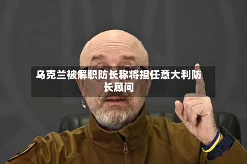 乌克兰被解职防长称将担任意大利防长顾问-第2张图片