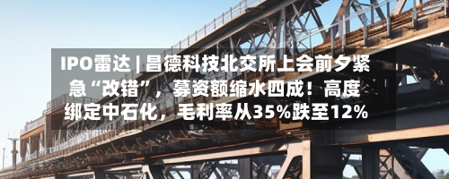 IPO雷达 | 昌德科技北交所上会前夕紧急“改错”	，募资额缩水四成！高度绑定中石化，毛利率从35%跌至12%-第2张图片