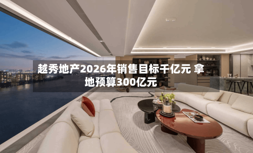越秀地产2026年销售目标千亿元 拿地预算300亿元-第3张图片