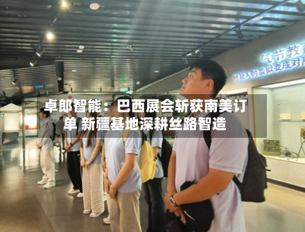 卓郎智能：巴西展会斩获南美订单 新疆基地深耕丝路智造