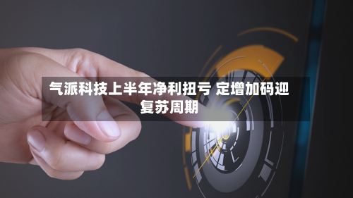 气派科技上半年净利扭亏 定增加码迎复苏周期-第2张图片