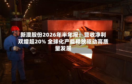 新澳股份2026年半年报：营收净利双增超20% 全球化产能释放驱动高质量发展