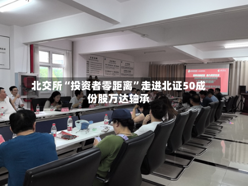 北交所“投资者零距离”走进北证50成份股万达轴承-第3张图片