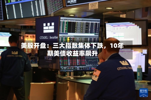 美股开盘：三大指数集体下跌，10年期美债收益率飙升-第2张图片