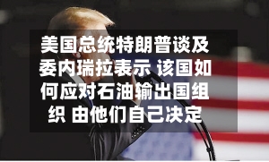 美国总统特朗普谈及委内瑞拉表示 该国如何应对石油输出国组织 由他们自己决定