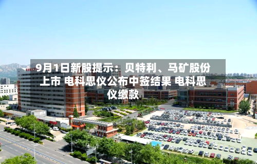 9月1日新股提示：贝特利、马矿股份上市 电科思仪公布中签结果 电科思仪缴款-第2张图片