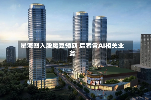 星海图入股魔豆领刻 后者含AI相关业务