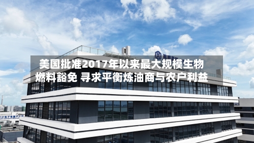 美国批准2017年以来最大规模生物燃料豁免 寻求平衡炼油商与农户利益
