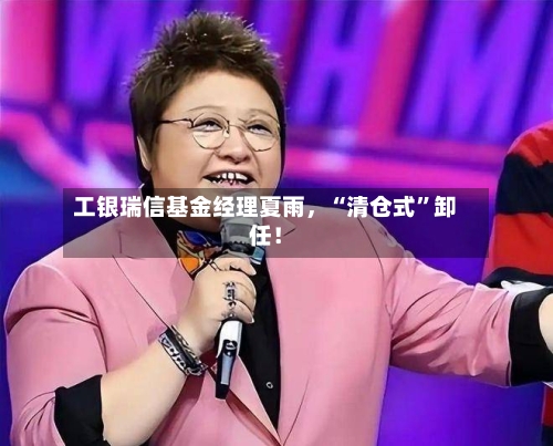 工银瑞信基金经理夏雨，“清仓式”卸任！