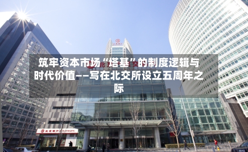 筑牢资本市场“塔基”的制度逻辑与时代价值——写在北交所设立五周年之际-第2张图片