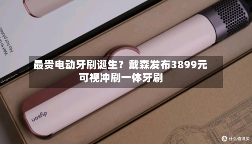 最贵电动牙刷诞生？戴森发布3899元可视冲刷一体牙刷-第2张图片