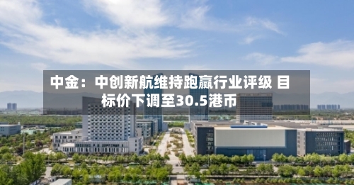 中金：中创新航维持跑赢行业评级 目标价下调至30.5港币