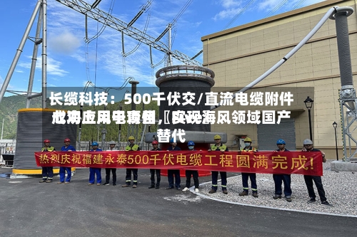 长缆科技：500千伏交/直流电缆附件成功应用于青州〖Five〗、七海上风电项目，实现海风领域国产替代-第2张图片