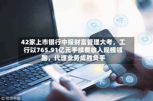 42家上市银行中报财富管理大考，工行以765.91亿元手续费收入规模领跑，代理业务成胜负手-第2张图片