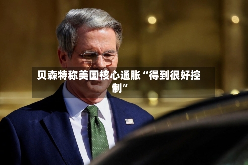 贝森特称美国核心通胀“得到很好控制”