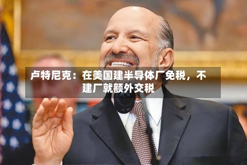 卢特尼克：在美国建半导体厂免税，不建厂就额外交税-第3张图片