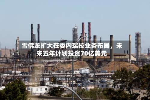 雪佛龙扩大在委内瑞拉业务布局，未来五年计划投资70亿美元