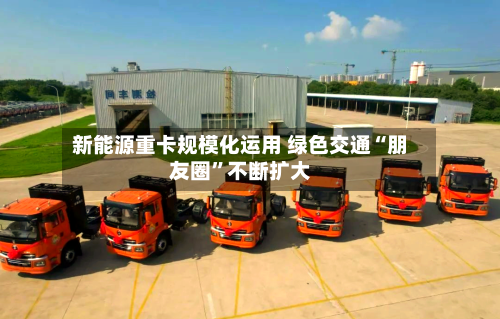 新能源重卡规模化运用 绿色交通“朋友圈”不断扩大-第3张图片
