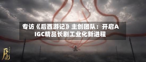 专访《后西游记》主创团队:开启AIGC精品长剧工业化新进程-第2张图片
