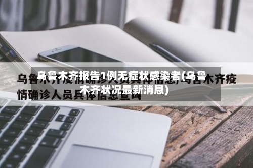 乌鲁木齐报告1例无症状感染者(乌鲁木齐状况最新消息)-第2张图片