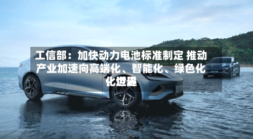 工信部：加快动力电池标准制定 推动产业加速向高端化、智能化、绿色化、世界化迈进