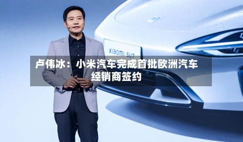 卢伟冰：小米汽车完成首批欧洲汽车经销商签约-第2张图片