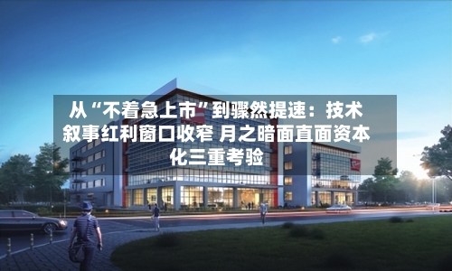 从“不着急上市”到骤然提速：技术叙事红利窗口收窄 月之暗面直面资本化三重考验