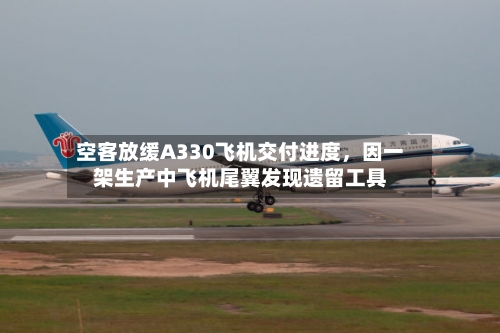 空客放缓A330飞机交付进度	，因一架生产中飞机尾翼发现遗留工具-第3张图片