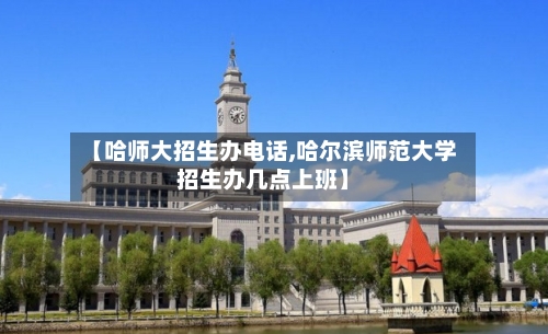 【哈师大招生办电话,哈尔滨师范大学招生办几点上班】-第3张图片