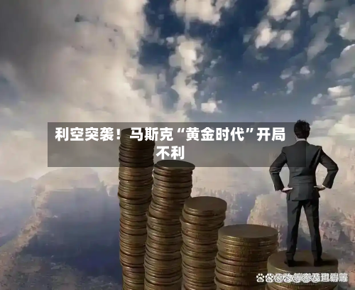 利空突袭！马斯克“黄金时代”开局不利