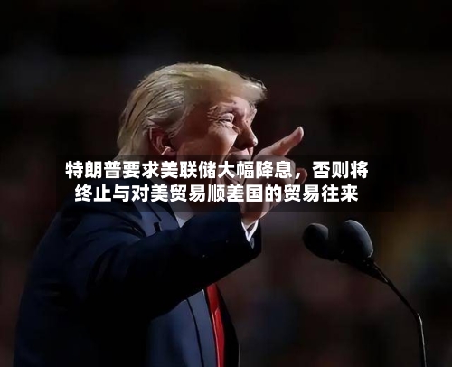 特朗普要求美联储大幅降息	，否则将终止与对美贸易顺差国的贸易往来-第2张图片