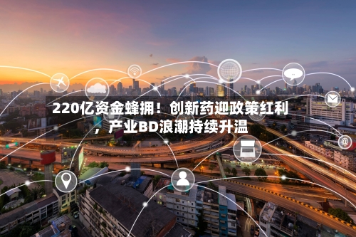 220亿资金蜂拥！创新药迎政策红利，产业BD浪潮持续升温-第3张图片