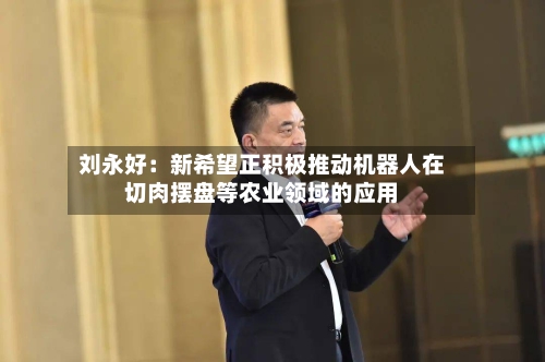 刘永好：新希望正积极推动机器人在切肉摆盘等农业领域的应用-第2张图片